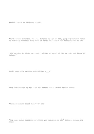 WAAAHH!! Bakit ba natanong ko yon?
"Hindi! Hindi Samantha, mali ka. Kumpara sa inyo ni TOP, yung pagmamahalan namin
ni Audrey ay masasabi kong wagas at hindi natitinag!" ^0^ masayang sabi ni Omi
"Ano'ng wagas at hindi natitinag?" siniko ni Audrey si Omi sa tyan "Ang baduy mo
talaga!"
Hindi naman sila mahilig magkasakitan =___="
"Ang baduy talaga ng mga linya mo! Eeeww! Kinikilabutan ako~!" Audrey
"Mahal mo naman! Diba? Diba?" ^0^ Omi
"Ang tagal naman magbihis ng tatlong yon nagugutom na ako" iniba ni Audrey ang
topic
 