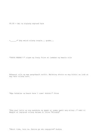 TT.TT - Omi na biglang nag-sad face
=______=" Ang weird nilang couple... grabe...
"TAPOS NAAAA!!!" sigaw ng Crazy Trios at lumabas ng kwarto nila
Nakasuot sila ng mga pang-beach outfit. Maiksing shorts na may bikini sa loob at
may hats silang suot.
"Mga fafables sa beach here I come! Hohoho!" China
"Ang goal natin ay ang makakuha ng gwapo at yummy gamit ang ating..." sabi ni
Maggie at nag-pose silang dalawa ni China "Alindog"
"About time, tara na. Kanina pa ako nagugutom" Audrey
 