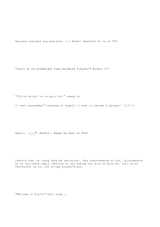 Naunang naglakad ang mag-jowa. >.> Eeesh! Namimiss ko na si TOP.
"Gusto ko ng salbabida! Yung maraming Pikachu!" Michie >3<
"Michie malaki ka na para dun!" saway ko
"I want SpongeBob!" pahayag ni Angelo "I want to become a Sponge!" (^0^)/
Haayy.. (_._") Angelo.. Nasan ba kasi si Red?
Pumunta kami sa isang Seaside restaurant. May naka-reserve na don, ipinareserve
ko na ang table namin. Mahirap na ang daming tao dito sa Bora eh. Lalo na sa
restaurant na to. Isa sa mga pinaka-sikat.
"Welcome to Ria's!" bati nung...
 