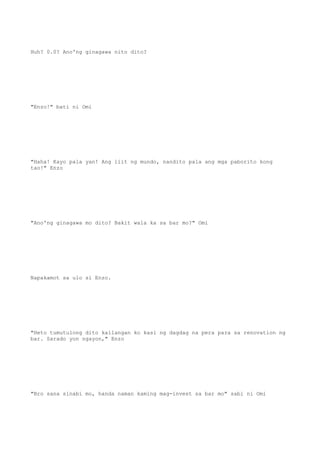 Huh? 0.0? Ano'ng ginagawa nito dito?
"Enzo!" bati ni Omi
"Haha! Kayo pala yan! Ang liit ng mundo, nandito pala ang mga paborito kong
tao!" Enzo
"Ano'ng ginagawa mo dito? Bakit wala ka sa bar mo?" Omi
Napakamot sa ulo si Enzo.
"Heto tumutulong dito kailangan ko kasi ng dagdag na pera para sa renovation ng
bar. Sarado yon ngayon," Enzo
"Bro sana sinabi mo, handa naman kaming mag-invest sa bar mo" sabi ni Omi
 