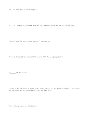"O sige ako din ganon!" Maggie
=_____=" Grabe nakakahawa ang mga to, parang gusto ko na din tuloy nun.
"Angelo ano'ng gusto mong kainin?" tanong ko
"I want Mermaid Man Cereal!!" Angelo ^0^ "Like SpongeBob!"
=_______=" Ay nakooo...
"Orderin ko nalang din yung order nung tatlo, at si Angelo naman.. Croissant,
shrimp soup at hot chocolate" sabi ko kay Enzo
Kami nalang pala ang hinihintay.
 
