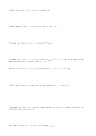 Inulit nya yung orders namin at umalis na.
"Nasan kaya si Red?" tanong ko no one in particular
"Oooyyy may IBANG namimiss si Sammy!!" China
Sinamaan ng tingin ni Audrey si China. -____-++ Eh? Sina Red at Audrey talaga
may brother-sister complex. Hmm =____="
"Hindi ako papayag na maging sister-in-law si Samantha!" Audrey
"Sino naman nagsabing papatulan ko ang kapatid mo?" tanong ko =___=
"Sinasabi ko lang, hmp!" Audrey sabay sandal sa upuan nya "Kapag nangyari yon
hindi ko kayo mapapatawad"
Ang laki talaga ng issue sakin ni Audrey. -___-
 