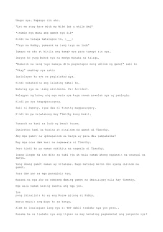 Umupo sya. Napaupo din ako.
"Let me stay here with my Wife for a while Ami"
"Inumin nyo muna ang gamot nyo Sir"
Hindi na talaga matatapos to. -___-
"Tayo na Hubby, pumasok na lang tayo sa loob"
Tumayo na ako at hinila ang kamay nya para tumayo rin sya.
Inayos ko yung buhok nya na medyo mahaba na talaga.
"Bumalik na lang tayo mamaya dito pagkatapos mong uminom ng gamot" sabi ko
"Okay" umakbay sya sakin
Inalalayan ko sya sa paglalakad nya.
Hindi nakakakita ang lalaking mahal ko.
Nabulag sya sa isang aksidente. Car Accident.
Nalagyan ng bubog ang mga mata nya kaya naman nawalan sya ng paningin.
Hindi pa sya nagpapasurgery.
Sabi ni Sweety, ayaw daw ni Timothy magpasurgery.
Hindi ko pa natatanong kay Timothy kung bakit.
Pumasok na kami sa loob ng beach house.
Dumiretso kami sa kusina at pinainom ng gamot si Timothy.
Ang mga gamot na ipinapainom sa kanya ay para daw pampakalma?
May mga oras daw kasi na nagwawala si Timothy.
Pero hindi ko pa naman nakikita na nagwala si Timothy.
Isang linggo na ako dito sa tabi nya at wala naman akong napansin na unusual sa
kanya.
Yung ibang gamot naman ay vitamins. Bago matulog meron din syang iniinom na
gamot.
Para daw yon sa mga panaginip nya.
Naaawa na nga ako sa sobrang daming gamot na ibinibigay nila kay Timothy.
Mga wala naman kasing kwenta ang mga yon.
Isa
pang ikinaiinis ko ay ang Nurse nitong si Hubby.
Basta mainit ang dugo ko sa kanya.
Alam ko inaalagaan lang nya si TOP dahil trabaho nya yon pero..
Kasama ba sa trabaho nya ang tignan na may kahalong pagmamahal ang pasyente nya?
 