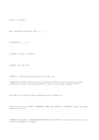 Paano ko nasabi?
May chocolate sa ngipin nya. =____=
LE-CHU-GAS! -___-+++
Ibinaba ko muna si Angelo.
Lumapit ako kay Red.
"ARAY!!" sigaw nya nang pingutin ko tenga nya
"JARED DELA CRUZ! Ilang beses ko ba naman sasabihin sayo na hwag mo syang
pinapakain masyado ng mga matatamis?! Gusto mo ba syang tumaba?! HA?!"
Binitawan ko tenga nya para mabugbog sya sa hampas ko.
"Aray! Gusto nya eh-ARAY! SAMANTHA! HWAG ANG BUHOK KO! ARAAAY!" ngiwi nya nang
sabunutan ko sya
"NAPAKA MO TALAGA!! SOBRANG KUNSINTIDOR KA TALAGA!!" inalog alog ko ang ulo nya
habang nakasabunot sa kanya
 