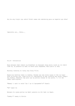 Ano ba ang tingin nya sakin? Hindi naman ako mahuhulog para sa kapatid nya diba?
Imposible yon.. Sobra...
Ch.24 - Attraction
Nang matapos kami kumain ng breakfast na masasabi kong early lunch na rin dahil
10am na, ay pumunta na kami sa beach para magbabad. Wala parin si Red.
Naunang lumusong sa tubig ang Crazy Trios.
Nagsa-sun bathing naman si Audrey. Kasama nya ang slave nyang si Omi na taga-
kuha ng drinks nya, taga-lotion at taga-bantay sa mga lalaking may balak lumapit
kay Audrey. Nakasuot nga pala sya ng yellow orange na two piece. >.> Si Omi
naman naka-topless.
"Mommy! I want to swim! Can I go to SpongeBob's?" Angelo
"No" sagot ko
Matapos ko syang paltan ng damit pumunta na din kami sa dagat.
"Sammy!!" kaway ni Michie
 