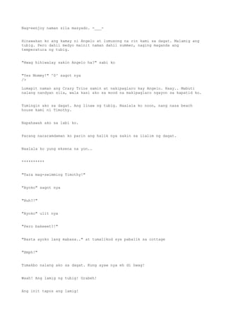 Nag-eenjoy naman sila masyado. -___-
Hinawakan ko ang kamay ni Angelo at lumusong na rin kami sa dagat. Malamig ang
tubig. Pero dahil medyo mainit naman dahil summer, naging maganda ang
temperatura ng tubig.
"Hwag hihiwalay sakin Angelo ha?" sabi ko
"Yes Mommy!" ^0^ sagot nya
/>
Lumapit naman ang Crazy Trios samin at nakipaglaro kay Angelo. Haay.. Mabuti
nalang nandyan sila, wala kasi ako sa mood na makipaglaro ngayon sa kapatid ko.
Tumingin ako sa dagat. Ang linaw ng tubig. Naalala ko noon, nang nasa beach
house kami ni Timothy.
Napahawak ako sa labi ko.
Parang nararamdaman ko parin ang halik nya sakin sa ilalim ng dagat.
Naalala ko yung eksena na yon..
**********
"Tara mag-swimming Timothy!"
"Ayoko" sagot nya
"Huh?!"
"Ayoko" ulit nya
"Pero bakeeet?!"
"Basta ayoko lang mabasa.." at tumalikod sya pabalik sa cottage
"Hmph!"
Tumakbo nalang ako sa dagat. Kung ayaw nya eh di hwag!
Waah! Ang lamig ng tubig! Grabeh!
Ang init tapos ang lamig!
 