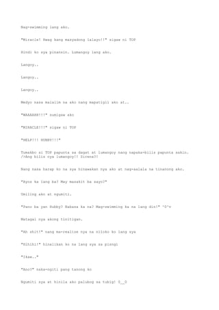 Nag-swimming lang ako.
"Miracle! Hwag kang masyadong lalayo!!" sigaw ni TOP
Hindi ko sya pinansin. Lumangoy lang ako.
Langoy..
Langoy..
Langoy..
Medyo nasa malalim na ako nang mapatigil ako at..
"WAAAAHH!!!" sumigaw ako
"MIRACLE!!!" sigaw ni TOP
"HELP!!! HUBBY!!!"
Tumakbo si TOP papunta sa dagat at lumangoy nang napaka-bilis papunta sakin.
/>Ang bilis nya lumangoy!! Sirena?!
Nang nasa harap ko na sya hinawakan nya ako at nag-aalala na tinanong ako.
"Ayos ka lang ba? May masakit ba sayo?"
Umiling ako at ngumiti.
"Pano ba yan Hubby? Nabasa ka na? Mag-swimming ka na lang din!" ^0^v
Matagal nya akong tinitigan.
"Ah shit!" nang ma-realize nya na niloko ko lang sya
"Hihihi!" hinalikan ko na lang sya sa pisngi
"Ikaw.."
"Ano?" naka-ngiti pang tanong ko
Ngumiti sya at hinila ako palubog sa tubig! 0__0
 