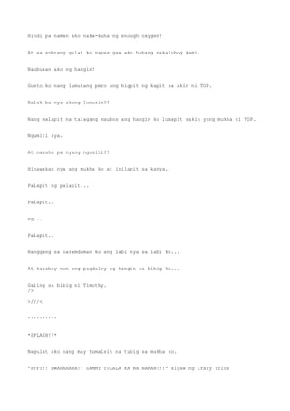 Hindi pa naman ako naka-kuha ng enough oxygen!
At sa sobrang gulat ko napasigaw ako habang nakalubog kami.
Naubusan ako ng hangin!
Gusto ko nang lumutang pero ang higpit ng kapit sa akin ni TOP.
Balak ba nya akong lunurin?!
Nang malapit na talagang maubos ang hangin ko lumapit sakin yung mukha ni TOP.
Ngumiti sya.
At nakuha pa nyang ngumiti?!
Hinawakan nya ang mukha ko at inilapit sa kanya.
Palapit ng palapit...
Palapit..
ng...
Palapit..
Hanggang sa naramdaman ko ang labi nya sa labi ko...
At kasabay nun ang pagdaloy ng hangin sa bibig ko...
Galing sa bibig ni Timothy.
/>
>///<
**********
*SPLASH!!*
Nagulat ako nang may tumalsik na tubig sa mukha ko.
"PFFT!! BWAHAHAHA!! SAMMY TULALA KA NA NAMAN!!!" sigaw ng Crazy Trios
 