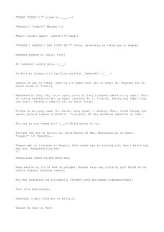"CRAZY TRIOS!!!!" sigaw ko -____-++
"Waaaah!! Takbo!!" Michie >.<
"Mali! Langoy dapat! LANGOY!!!" Maggie
"KYAAAH!! ANGELO!! ANG BIGAT MO!!" China, nakasakay sa likod nya si Angelo
Mukhang pagong si China. Pfft!
At lumangoy langoy sila. =___=
Sa Bora pa talaga nila napiling magkalat. Eeessshh! >____>
Umahon na ako sa tubig. Sawa na rin naman kasi ako sa dagat eh. Nagsawa ako sa
beach house ni Timothy.
Nakaka-miss lang. Ang totoo nyan, gusto ko lang talagang makakita ng dagat. Kasi
sa tuwing nakakakita ako ng dagat naaalala ko si Timothy. Parang ang lapit lang
nya sakin. Parang binabalik ako sa beach house.
Kinuha ko na yung towel ko. Katabi nang upuan ni Audrey. Uhh.. hindi talaga sya
upuan, parang higaan na plastic. Yung puti. At may malaking umbrella sa tabi.
Ano nga ba ang tawag dun? =___=? Nakalimutan ko na.
Nailang ako dun sa katabi ko. Sina Audrey at Omi. Naglalandian na naman.
*inggit* >3> Timothy...
Tumayo ako at tinignan si Angelo. Safe naman sya sa tatlong yon, kahit baliw ang
mga yon, mapagkakatiwalaan.
/>
Maglalakad lakad nalang muna ako.
Baka makita ko rin si Red sa paligid. Nasaan kaya ang lalaking yun? Hindi ko na
nakita kagabi, biglang nawala.
May mga naglalaro ng volleyball, frisbee yung iba naman nagmumuni-muni.
Puro sila mag-couple.
Tumingin tingin lang ako sa paligid.
Nasaan ba kasi si Red?
 