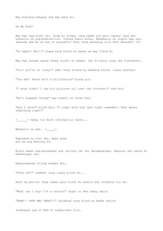 May biglang nahagip ang mga mata ko.
Oh My Gosh!
May mga nag-jejet ski. Alam ko normal lang naman yon pero ngayon lang ako
nakakita ng nag-eexhibition. Tipong buwis buhay. Nababaliw na siguro mga yon,
iparada daw ba sa ere at pataubin? Pano kung malaglag sila don? Eeesshh! >3<
"Go babe!! Woo!!" sigaw nung blond na babae sa may likod ko
May mga kasama syang ibang lalaki at babae. Iba Pilipino yung iba foreigners.
"Girl you're so lucky!" sabi nung friend ng babaeng blond, isang red-hair
"You bet! Heard he's a billionaire" blond girl
"I know right? I saw his pictures all over the internet!" red hair
"He's engaged though" may sumali na raven hair
"And I care?" blond hair "I slept with him last night remember? That means
something right?"
=______= Owkay too much information there...
Makaalis na nga.. >_____>
Naglakad na ulit ako. Baka kung
ano pa ang marinig ko.
Bigla naman nag-paradahan ang tatlong jet ski dalampasigan. Nagulat ako akala ko
mabubunggo ako.
Nagtatawanan silang bumaba don.
"Show off!" comment nung isang blond sa...
Anak ng patola! Kaya naman pala hindi ko makita ang lalaking ito eh.
"What can I say? I'm a natural" sagot ni Red sabay smirk
"BABE!! THAT WAS GREAT!!" salubong nung blond na babae kanina
Inakbayan sya ni Red at naghalikan sila.
 