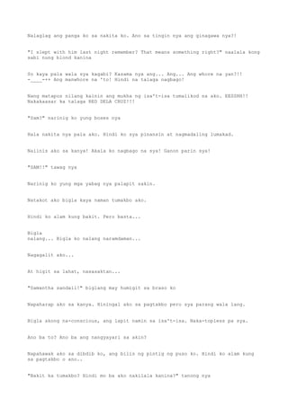Nalaglag ang panga ko sa nakita ko. Ano sa tingin nya ang ginagawa nya?!
"I slept with him last night remember? That means something right?" naalala kong
sabi nung blond kanina
So kaya pala wala sya kagabi? Kasama nya ang... Ang... Ang whore na yan?!!
-____-++ Ang manwhore na 'to! Hindi na talaga nagbago!
Nang matapos nilang kainin ang mukha ng isa't-isa tumalikod na ako. EESSHH!!
Nakakaasar ka talaga RED DELA CRUZ!!!
"Sam?" narinig ko yung boses nya
Hala nakita nya pala ako. Hindi ko sya pinansin at nagmadaling lumakad.
Naiinis ako sa kanya! Akala ko nagbago na sya! Ganon parin sya!
"SAM!!" tawag nya
Narinig ko yung mga yabag nya palapit sakin.
Natakot ako bigla kaya naman tumakbo ako.
Hindi ko alam kung bakit. Pero basta...
Bigla
nalang... Bigla ko nalang naramdaman...
Nagagalit ako...
At higit sa lahat, nasasaktan...
"Samantha sandali!" biglang may humigit sa braso ko
Napaharap ako sa kanya. Hiningal ako sa pagtakbo pero sya parang wala lang.
Bigla akong na-conscious, ang lapit namin sa isa't-isa. Naka-topless pa sya.
Ano ba to? Ano ba ang nangyayari sa akin?
Napahawak ako sa dibdib ko, ang bilis ng pintig ng puso ko. Hindi ko alam kung
sa pagtakbo o ano..
"Bakit ka tumakbo? Hindi mo ba ako nakilala kanina?" tanong nya
 