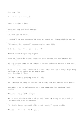 Napatungo ako.
Attracted ba ako sa kanya?
Ch.25 - Strings of Fate
"BABE!!" tawag nung blond kay Red
Lumingon kami sa kanila.
"Pumunta ka na don, hinihintay ka na ng girlfriend mo" walang energy na sabi ko
"Girlfriend? Si Stephanie?" napataas ang isa nyang kilay
Yeah! You slept with her pa nga diba? >3>
"BABE!! C'mon!!" sigaw nung Stephanie
"Sige na, balikan mo na yon. Maglalakad lakad na muna ako" tumalikod na ako
Narinig ko yung yabag nya na tumakbo... palayo. Bumalik na sya dun sa mga bago
nyang kaibigan.
Haayy... Ano ba 'tong iniisip ko? Pano naman ako maaattract sa kanya? Magkaibang
magkaiba sila ni Timothy at ang isa pa mahal
ko si Timothy. Sya lang!
OO tama si Timothy lang ang mahal ko!! >3<
Maglalakad na nga lang ako pabalik kina Michie, baka kung napaano na si Angelo.
Nung pabalik na ako nakasalubong ko si Red. Hawak nya yung namumula nyang
pisngi.
"Oh, ano'ng nangyari?" tanong ko
"Di ko naman sya girlfriend bakit nya ako sinampal?" tanong nya sa sarili nya
"Mga babae ang hirap pakisamahan!"
"Eh? Ano ba kasing nangyari? Bakit ka nya sinampal?" tanong ko ulit
"For fcking her last night," sagot nya
 