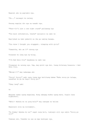 Nagulat ako sa pag-amin nya.
"Oh..." naisagot ko nalang
Parang nagulat din sya sa nasabi nya.
"That--It's just a one night stand" paliwanag nya
"Too much information, thanks" sarcastic na sabi ko
Nag-lakad na kami pabalik sa iba pa naming kasama.
"You know I thought you stoppped.. sleeping with girls"
"Samantha, who am I?" tanong nya
Tinaasan ko lang sya ng kilay.
"I'm Red Dela Cruz" mayabang na sabi nya
Tinawanan ko nalang sya. Yep, may point sya don. Isang kilalang Casanova - Red
Dela Cruz.
"Whoop--!!" may nabangga ako
"Sorry! Sorry!" sabi nang isang may kaliitang babae "Naku sorry po talaga,
nasaktan ko po ba kayo? Sorry po!"
"Okay lang" sabi
ko
Masyado naman syang magalang. Kung sabagay mukha syang bata. Siguro nasa
highschool.
"ARIL!! Nakuha mo na yung bola?" may sumigaw sa kaliwa
Naglalaro sila ng volleyball.
"Oo Kimmy! Nakuha ko na!" sagot nung Aril, tumingin ulit sya sakin "Sorry po
ulit"
Tumango ako. Tumakbo na sya sa mga kaibigan nya.
 