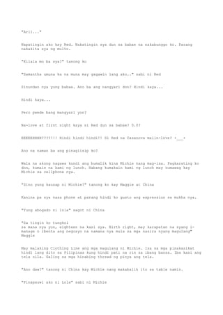 "Aril..."
Napatingin ako kay Red. Nakatingin sya dun sa babae na nakabunggo ko. Parang
nakakita sya ng multo.
"Kilala mo ba sya?" tanong ko
"Samantha umuna ka na muna may gagawin lang ako.." sabi ni Red
Sinundan nya yung babae. Ano ba ang nangyari don? Hindi kaya...
Hindi kaya...
Pero pwede bang mangyari yon?
Na-love at first sight kaya si Red dun sa babae? 0.0?
EEEEEHHHH????!!! Hindi hindi hindi!! Si Red na Casanova maiin-love? +___+
Ano na naman ba ang pinagiisip ko?
Wala na akong nagawa kundi ang bumalik kina Michie nang mag-isa. Pagkarating ko
don, kumain na kami ng lunch. Habang kumakain kami ng lunch may tumawag kay
Michie sa cellphone nya.
"Sino yung kausap ni Michie?" tanong ko kay Maggie at China
Kanina pa sya nasa phone at parang hindi ko gusto ang expression sa mukha nya.
"Yung abogado ni lola" sagot ni China
"Sa tingin ko tungkol
sa mana nya yon, eighteen na kasi sya. Birth right, may karapatan na syang i-
manage o ibenta ang negosyo na namana nya mula sa mga nasira nyang magulang"
Maggie
May malaking Clothing Line ang mga magulang ni Michie. Isa sa mga pinakasikat
hindi lang dito sa Pilipinas kung hindi pati na rin sa ibang bansa. Iba kasi ang
tela nila. Galing sa mga hinabing thread ng pinya ang tela.
"Ano daw?" tanong ni China kay Michie nang makabalik ito sa table namin.
"Pinapauwi ako ni Lola" sabi ni Michie
 