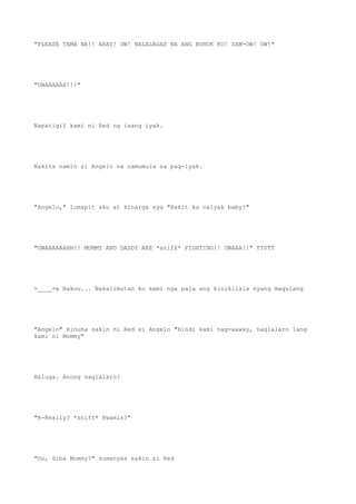 "PLEASE TAMA NA!! ARAY! OW! NALALAGAS NA ANG BUHOK KO! SAM-OW! OW!"
"UWAAAAAH!!!"
Napatigil kami ni Red ng isang iyak.
Nakita namin si Angelo na namumula sa pag-iyak.
"Angelo," lumapit ako at kinarga sya "Bakit ka naiyak baby?"
"UWAAAAAAHH!! MUMMY AND DADDY ARE *sniff* FIGHTING!! UWAAA!!" TT0TT
=____=a Nakuu... Nakalimutan ko kami nga pala ang kinikilala nyang magulang
"Angelo" kinuha sakin ni Red si Angelo "Hindi kami nag-aaway, naglalaro lang
kami ni Mommy"
Baluga. Anong naglalaro?
"R-Really? *sniff* Pwamis?"
"Oo, diba Mommy?" sumenyas sakin si Red
 