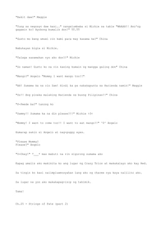 "Bakit daw?" Maggie
"Yung sa negosyo daw kasi.." nangalumbaba si Michie sa table "WAAAH!! Ano'ng
gagawin ko? Ayokong bumalik don!" TT.TT
"Gusto mo bang umuwi rin kami para may kasama ka?" China
Nabuhayan bigla si Michie.
"Talaga sasamahan nyo ako don?!" Michie
"Oo naman! Gusto ko na rin kasing kumain ng mangga galing don" China
"Mango?" Angelo "Mommy I want mango too!!"
"AH! Sumama ka na rin Sam! Hindi ka pa nakakapunta sa Hacienda namin!" Maggie
"Oo!! Ang pinaka malaking Hacienda sa buong Pilipinas!!" China
"P-Pwede ba?" tanong ko
"Sammy!! Sumama ka na din please?!!" Michie >3<
"Mommy! I want to come too!! I want to eat mango!!" ^0^ Angelo
Humarap sakin si Angelo at nag-puppy eyes.
"Please Mommy?
Please?" Angelo
"O-Okay!" *___* mas mabuti na rin sigurong sumama ako
Kapag umalis ako makikita ko ang lugar ng Crazy Trios at makakalayo ako kay Red.
Sa tingin ko kasi naiimpluwensyahan lang ako ng charms nya kaya nalilito ako.
Sa lugar na yon ako makakapag-isip ng tahimik.
Tama!
Ch.25 - Strings of Fate (part 2)
 
