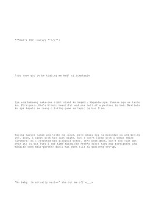 ***Red's POV (oooyyy *^///^*)
"You have got to be kidding me Red" si Stephanie
Sya ang babaeng naka-one night stand ko kagabi. Maganda sya. Pumasa nga sa taste
ko. Foreigner. She's blond, beautiful and one hell of a partner in bed. Nakilala
ko sya kagabi sa isang drinking game sa tapat ng bon fire.
Naging maayos naman ang takbo ng lahat, pero umasa sya na masundan pa ang gabing
yon. Yeah, I slept with her last night, but I don't sleep with a woman twice
(anymore) so I rejected her glorious offer. It's been done, can't she just get
over it? It was just a one time thing for Pete's sake! Kaya nga foreigners ang
madalas kong maka-partner dahil mas open sila sa ganitong set-up.
"No baby, Im actually seri--" she cut me off -___-
 