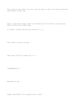 "You loved me last night! You said I was the best! So don't fck with me Red Dela
Cruz!" galit na sabi nya
Yeah, I said those things. She's not the best but it's hard not to praise her
when I'm having my climax. Damn.
"I though I already did fck you" bulong ko =___=
"You DICK!!" narinig nya pala
"Yep! And I'm BIG!!" ngumisi ako (~~,)
*SLAAAAAAPPPP!!!*
Nag-walk out sya.
TAKTE!! ANG SAKIT!! At sa mukha ko pa?!! SHIT!
 