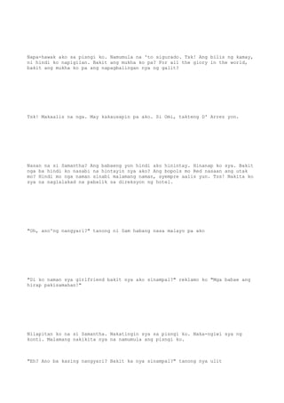 Napa-hawak ako sa pisngi ko. Namumula na 'to sigurado. Tsk! Ang bilis ng kamay,
ni hindi ko napigilan. Bakit ang mukha ko pa? For all the glory in the world,
bakit ang mukha ko pa ang napagbalingan nya ng galit?
Tsk! Makaalis na nga. May kakausapin pa ako. Si Omi, takteng D' Arrez yon.
Nasan na si Samantha? Ang babaeng yon hindi ako hinintay. Hinanap ko sya. Bakit
nga ba hindi ko nasabi na hintayin nya ako? Ang bopols mo Red nasaan ang utak
mo? Hindi mo nga naman sinabi malamang naman, syempre aalis yun. Tss! Nakita ko
sya na naglalakad na pabalik sa direksyon ng hotel.
"Oh, ano'ng nangyari?" tanong ni Sam habang nasa malayo pa ako
"Di ko naman sya girlfriend bakit nya ako sinampal?" reklamo ko "Mga babae ang
hirap pakisamahan!"
Nilapitan ko na si Samantha. Nakatingin sya sa pisngi ko. Naka-ngiwi sya ng
konti. Malamang nakikita nya na namumula ang pisngi ko.
"Eh? Ano ba kasing nangyari? Bakit ka nya sinampal?" tanong nya ulit
 