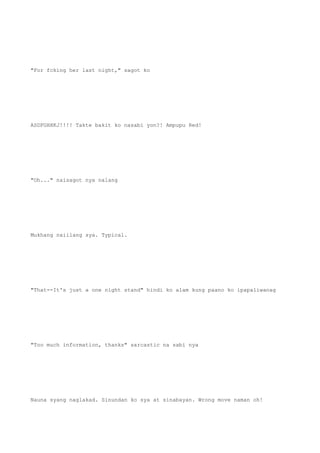 "For fcking her last night," sagot ko
ASDFGHHKJ!!!! Takte bakit ko nasabi yon?! Ampupu Red!
"Oh..." naisagot nya nalang
Mukhang naiilang sya. Typical.
"That--It's just a one night stand" hindi ko alam kung paano ko ipapaliwanag
"Too much information, thanks" sarcastic na sabi nya
Nauna syang naglakad. Sinundan ko sya at sinabayan. Wrong move naman oh!
 