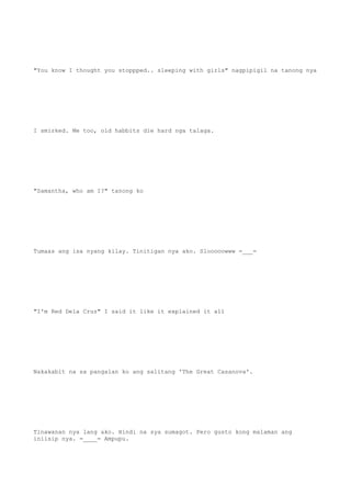 "You know I thought you stoppped.. sleeping with girls" nagpipigil na tanong nya
I smirked. Me too, old habbits die hard nga talaga.
"Samantha, who am I?" tanong ko
Tumaas ang isa nyang kilay. Tinitigan nya ako. Slooooowww =___=
"I'm Red Dela Cruz" I said it like it explained it all
Nakakabit na sa pangalan ko ang salitang 'The Great Casanova'.
Tinawanan nya lang ako. Hindi na sya sumagot. Pero gusto kong malaman ang
iniisip nya. =____= Ampupu.
 