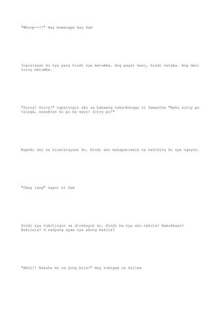"Whoop--!!" may bumangga kay Sam
Inalalayan ko sya para hindi sya matumba. Ang payat kasi, hindi nataba. Ang dali
tuloy matumba.
"Sorry! Sorry!" napatingin ako sa babaeng naka-bangga ni Samantha "Naku sorry po
talaga, nasaktan ko po ba kayo? Sorry po!"
Napako ako sa kinatatayuan ko. Hindi ako makapaniwala na nakikita ko sya ngayon.
"Okay lang" sagot ni Sam
Hindi sya tumitingin sa direksyon ko. Hindi ba nya ako nakita? Namukhaan?
Nakilala? O sadyang ayaw nya akong makita?
"ARIL!! Nakuha mo na yung bola?" may sumigaw sa kaliwa
 