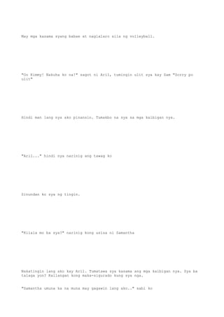 May mga kasama syang babae at naglalaro sila ng volleyball.
"Oo Kimmy! Nakuha ko na!" sagot ni Aril, tumingin ulit sya kay Sam "Sorry po
ulit"
Hindi man lang nya ako pinansin. Tumakbo na sya sa mga kaibigan nya.
"Aril..." hindi nya narinig ang tawag ko
Sinundan ko sya ng tingin.
"Kilala mo ba sya?" narinig kong usisa ni Samantha
Nakatingin lang ako kay Aril. Tumatawa sya kasama ang mga kaibigan nya. Sya ba
talaga yon? Kailangan kong maka-sigurado kung sya nga.
"Samantha umuna ka na muna may gagawin lang ako.." sabi ko
 