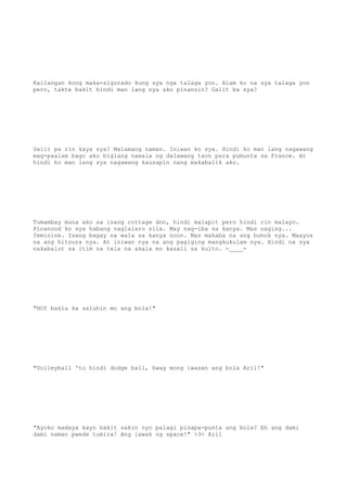 Kailangan kong maka-sigurado kung sya nga talaga yon. Alam ko na sya talaga yon
pero, takte bakit hindi man lang nya ako pinansin? Galit ba sya?
Galit pa rin kaya sya? Malamang naman. Iniwan ko sya. Hindi ko man lang nagawang
mag-paalam bago ako biglang nawala ng dalawang taon para pumunta sa France. At
hindi ko man lang sya nagawang kausapin nang makabalik ako.
Tumambay muna ako sa isang cottage don, hindi malapit pero hindi rin malayo.
Pinanood ko sya habang naglalaro sila. May nag-iba sa kanya. Mas naging...
feminine. Isang bagay na wala sa kanya noon. Mas mahaba na ang buhok nya. Maayos
na ang hitsura nya. At iniwan nya na ang pagiging mangkukulam nya. Hindi na sya
nakabalot sa itim na tela na akala mo kasali sa kulto. -____-
"HOY bakla ka saluhin mo ang bola!"
"Volleyball 'to hindi dodge ball, hwag mong iwasan ang bola Aril!"
"Ayoko madaya kayo bakit sakin nyo palagi pinapa-punta ang bola? Eh ang dami
dami naman pwede tumira! Ang lawak ng space!" >3< Aril
 