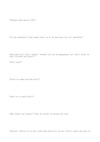 "Syempre para panalo kami"
"Oo nga hahahaha!! Alam naman namin na di ka marunong nito eh! Hahahaha!"
"Ang sama nyo!! Kei!! Kimmy!! Tandaan nyo yan pinaggagagawa nyo sakin! Hindi ko
kayo ilalakad kay Kuya!!"
"Biro lang!"
"Hindi ka naman ma-joke Aril!"
"Ayan na si water boy!!"
"Mga inumin nyo ladies!" sabi ng lalaki na kararating lang
Pamilyar. Nakita ko na sya. Alam kong nakita ko na sya. Uminit bigla ang dugo ko
 