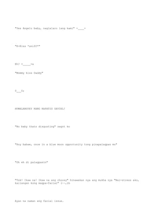 "Yes Angelo baby, naglalaro lang kami" -____-
"K-Kiss *sniff*"
Eh? =_____=a
"Mommy kiss Daddy"
0___0;
HUWALANGYEY KANG KAPATID SAVIEL!
"No baby thats disgusting" sagot ko
"Hoy babae, once in a blue moon opportunity tong pinapalagpas mo"
"Oh eh di palagpasin"
"Tsk! Ikaw na! Ikaw na ang choosy" hinawakan nya ang mukha nya "Nai-stress ako,
kailangan kong magpa-facial" (~~,)b
Ayan na naman ang facial issue.
 