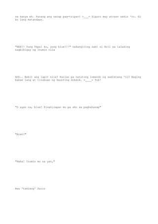 sa kanya eh. Parang ang sarap pag-tripan? >___> Siguro may atraso sakin 'to. Di
ko lang matandaan.
"REX!! Yung Pepsi ko, yung blue?!!" nakangiting sabi ni Aril sa lalaking
nagbibigay ng inumin nila
Ahh.. Bakit ang lapit nila? Kailan pa natutong lumandi ng sadistang 'to? Naging
babae lang at tinubuan ng kaunting dibdib. =____= Tsk!
"O ayan na, blue! Pinahirapan mo pa ako sa paghahanap"
"Bleh!"
"Haha! Inumin mo na yan,"
Rex 'takteng' Parco
 