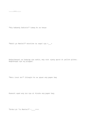 ~~~~~***~~~~~
"Hoy babaeng Sadista!" tawag ko sa kanya
"Bakit po Master?" monotone na sagot nya =___=
Nakasimangot na humarap sya sakin, may suot syang apron at yellow gloves.
Naghuhugas sya ng pinggan.
"Heto isuot mo!" ihinagis ko sa upuan ang paper bag
Kumunot agad ang noo nya at kinuha ang paper bag.
"A-Ano po 'to Master?" -____-+++
 