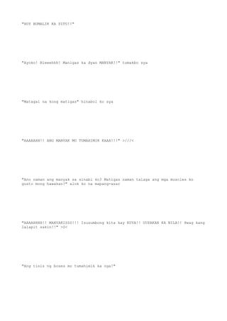 "HOY BUMALIK KA DITO!!"
"Ayoko! Bleeehhh! Manigas ka dyan MANYAK!!" tumakbo sya
"Matagal na kong matigas" hinabol ko sya
"AAAAAHH!! ANG MANYAK MO TUMAHIMIK KAAA!!!" >///<
"Ano naman ang manyak sa sinabi ko? Matigas naman talaga ang mga muscles ko
gusto mong hawakan?" alok ko na mapang-asar
"AAAAHHHH!! MANYAKISSS!!! Isusumbong kita kay KUYA!! UUPAKAN KA NILA!! Hwag kang
lalapit sakin!!" >0<
"Ang tinis ng boses mo tumahimik ka nga!"
 