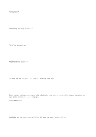 "MANYAK!!"
"Babaeng walang dibdib!!"
"Ano'ng sinabi mo?!!"
"ELEMENTARY SIZE!!"
"SOBRA KA NA TALAGA!! HIYAAA!!" sinipa nya ako
Doon naman talaga natatapos eh, sisipain nya ako o susuntukin tapos tatakbo na
sya para tumakas. =___= Ampupu.
~~~~~***~~~~~
Naalala ko pa noon nang pilitin ko sya na magtrabaho sakin.
 