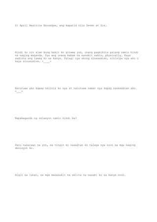 Si April Beatrice Barasque, ang kapatid nila Seven at Six.
Hindi ko rin alam kung bakit ko ginawa yon, unang pagkikita palang namin hindi
na naging maganda. Sya ang unang babae na nanakit sakin, physically. Kaya
sadista ang tawag ko sa kanya. Palagi nya akong sinasaktan, sinisipa nya ako o
kaya sinusuntok. -____-
Natutuwa ako kapag naiinis ko sya at natutuwa naman sya kapag nasasaktan ako.
=___=
Napakaganda ng relasyon namin hindi ba?
Pero nakaraan na yon, sa tingin ko nasaktan ko talaga sya noon sa mga naging
desisyon ko.
Higit sa lahat, sa mga masasakit na salita na nasabi ko sa kanya noon.
 