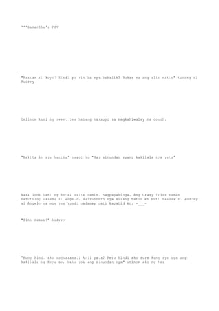 ***Samantha's POV
"Nasaan si kuya? Hindi pa rin ba sya babalik? Bukas na ang alis natin" tanong ni
Audrey
Umiinom kami ng sweet tea habang nakaupo sa magkahiwalay na couch.
"Nakita ko sya kanina" sagot ko "May sinundan syang kakilala nya yata"
Nasa loob kami ng hotel suite namin, nagpapahinga. Ang Crazy Trios naman
natutulog kasama si Angelo. Na-sunburn nga silang tatlo eh buti naagaw ni Audrey
si Angelo sa mga yon kundi nadamay pati kapatid ko. =___=
"Sino naman?" Audrey
"Kung hindi ako nagkakamali Aril yata? Pero hindi ako sure kung sya nga ang
kakilala ng Kuya mo, baka iba ang sinundan nya" uminom ako ng tea
 