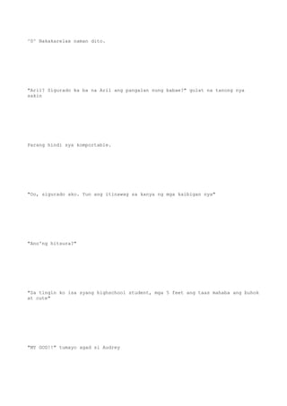 ^0^ Nakakarelax naman dito.
"Aril? Sigurado ka ba na Aril ang pangalan nung babae?" gulat na tanong nya
sakin
Parang hindi sya komportable.
"Oo, sigurado ako. Yun ang itinawag sa kanya ng mga kaibigan nya"
"Ano'ng hitsura?"
"Sa tingin ko isa syang highschool student, mga 5 feet ang taas mahaba ang buhok
at cute"
"MY GOD!!" tumayo agad si Audrey
 