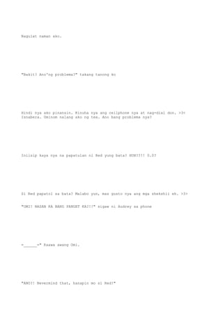 Nagulat naman ako.
"Bakit? Ano'ng problema?" takang tanong ko
Hindi nya ako pinansin. Kinuha nya ang cellphone nya at nag-dial don. >3<
Isnabera. Uminom nalang ako ng tea. Ano bang problema nya?
Iniisip kaya nya na papatulan ni Red yung bata? HUH??!! 0.0?
Si Red papatol sa bata? Malabo yun, mas gusto nya ang mga shekshii eh. >3>
"OMI! NASAN KA BANG PANGET KA?!!" sigaw ni Audrey sa phone
=______=" Kaawa awang Omi.
"ANO?! Nevermind that, hanapin mo si Red!"
 
