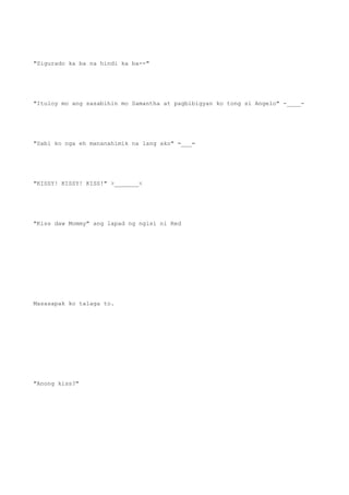 "Sigurado ka ba na hindi ka ba--"
"Ituloy mo ang sasabihin mo Samantha at pagbibigyan ko tong si Angelo" -____-
"Sabi ko nga eh mananahimik na lang ako" =___=
"KISSY! KISSY! KISS!" >_______<
"Kiss daw Mommy" ang lapad ng ngisi ni Red
Masasapak ko talaga to.
"Anong kiss?"
 