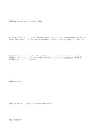 Nakinig nalang ako sa usapan nila.
"I don't care! Nakita nya si April! Hanapin mo sya, napaka-komplikado na nga ng
lahat mas gagawin pa nyang mas komplikado. Kapag nalaman ni Papa 'to lagot na!"
Papa? Kilala rin sya ni Tito Anton? Na-curious ako ng husto. Sino ba talaga
itong si Aril o April? Ano'ng meron sa kanila ni Red at nagpapanic itong si
Audrey, pati si Tito nadamay?
***Red's POV
"Ano ba yan Aril! Hindi ka talaga marunong!"
"YOU SUCK!!"
 