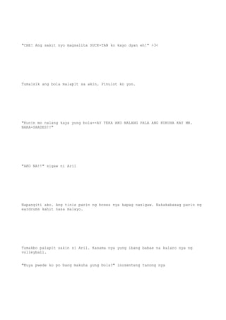 "CHE! Ang sakit nyo magsalita SUCK-TAN ko kayo dyan eh!" >3<
Tumalsik ang bola malapit sa akin. Pinulot ko yon.
"Kunin mo nalang kaya yung bola--AY TEKA AKO NALANG PALA ANG KUKUHA KAY MR.
NAKA-SHADES!!"
"AKO NA!!" sigaw ni Aril
Napangiti ako. Ang tinis parin ng boses nya kapag nasigaw. Nakakabasag parin ng
eardrums kahit nasa malayo.
Tumakbo palapit sakin si Aril. Kasama nya yung ibang babae na kalaro nya ng
volleyball.
"Kuya pwede ko po bang makuha yung bola?" inosenteng tanong nya
 