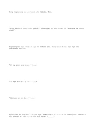 Kung magtanong parang hindi ako kilala. Tss.
"Kung sabihin kong hindi pwede?" tinanggal ko ang shades ko "Kumusta na bunny
girl?"
Napasinghap sya. Nagulat sya na makita ako. Kung ganon hindi nga nya ako
namukhaan kanina?
"Oh my gosh ang gwapo!" >///<
"Oo nga kinikilig ako!" >///<
"Picture-an mo dali!" >///<
Nginitian ko ang mga kaibigan nya. Nakatingin sila sakin at nakangiti, namumula
ang pisngi at kumikislap ang mga mata. *_____,*
 