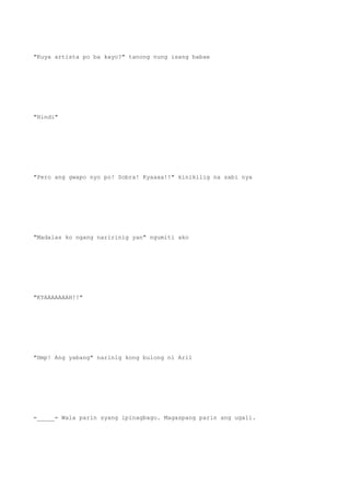 "Kuya artista po ba kayo?" tanong nung isang babae
"Hindi"
"Pero ang gwapo nyo po! Sobra! Kyaaaa!!" kinikilig na sabi nya
"Madalas ko ngang naririnig yan" ngumiti ako
"KYAAAAAAAH!!"
"Hmp! Ang yabang" narinig kong bulong ni Aril
=_____= Wala parin syang ipinagbago. Magaspang parin ang ugali.
 
