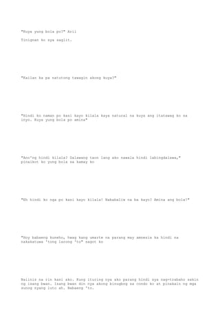 "Kuya yung bola po?" Aril
Tinignan ko sya saglit.
"Kailan ka pa natutong tawagin akong kuya?"
"Hindi ko naman po kasi kayo kilala kaya natural na kuya ang itatawag ko sa
inyo. Kuya yung bola po amina"
"Ano'ng hindi kilala? Dalawang taon lang ako nawala hindi labingdalawa,"
pinaikot ko yung bola sa kamay ko
"Eh hindi ko nga po kasi kayo kilala! Nababaliw na ba kayo? Amina ang bola!"
"Hoy babaeng kuneho, hwag kang umarte na parang may amnesia ka hindi na
nakakatuwa 'tong larong 'to" sagot ko
Naiinis na rin kasi ako. Kung ituring nya ako parang hindi sya nag-trabaho sakin
ng isang bwan. Isang bwan din nya akong binugbog sa condo ko at pinakain ng mga
sunog nyang luto ah. Babaeng 'to.
 
