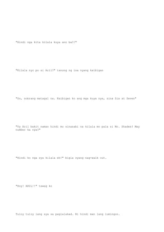 "Hindi nga kita kilala kuya ano ba?!"
"Kilala nyo po si Aril?" tanong ng isa nyang kaibigan
"Oo, sobrang matagal na. Kaibigan ko ang mga kuya nya, sina Six at Seven"
"Uy Aril bakit naman hindi mo sinasabi na kilala mo pala si Mr. Shades? May
number ka nya?"
"Hindi ko nga sya kilala eh!" bigla syang nag-walk out.
"Hoy! ARIL!!" tawag ko
Tuloy tuloy lang sya sa paglalakad. Ni hindi man lang lumingon.
 