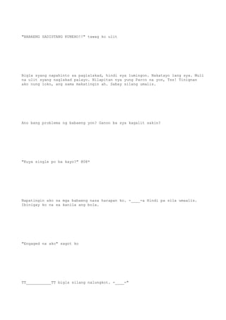"BABAENG SADISTANG KUNEHO!!" tawag ko ulit
Bigla syang napahinto sa paglalakad, hindi sya lumingon. Nakatayo lang sya. Muli
na ulit syang naglakad palayo. Nilapitan nya yung Parco na yon, Tss! Tinignan
ako nung loko, ang sama makatingin ah. Sabay silang umalis.
Ano bang problema ng babaeng yon? Ganon ba sya kagalit sakin?
"Kuya single po ba kayo?" @0@*
Napatingin ako sa mga babaeng nasa harapan ko. -____-a Hindi pa sila umaalis.
Ibinigay ko na sa kanila ang bola.
"Engaged na ako" sagot ko
TT___________TT bigla silang nalungkot. -____-"
 