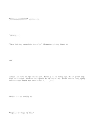 "WAAAAAAAAAAAHHH!!!" umiyak sila
"UNFAIR!!!!"
"Tara Dude may sasabihin ako sa'yo" hinawakan nya ang braso ko
Tss.
Lumayo layo kami sa mga babaeng yon. Tinabig ko ang kamay nya. Mainit parin ang
dugo ko sa kanya. Pinatos ang kapatid ko ng Gag*ng 'to. Potek subukan lang nyang
buntisin nang maaga ang kapatid ko. -______-+++
"Ano?" inis na tanong ko
"Nagkita daw kayo ni Aril"
 