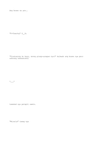 Ang boses na yon..
"T-Timothy" 0__0;
"Tinatanong ko kayo, anong pinag-uusapan nyo?" kalmado ang boses nya pero
sobrang nakakatakot
>___<
Lumakad sya palapit samin.
"Miracle" tawag nya
 