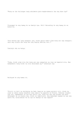 "Kung sa iba kailangan nang aksidente para magka-amnesia iba ang kaso nya"
Tinanggal ko ang kamay ko sa kwelyo nya. Shit! Naisuklay ko ang kamay ko sa
buhok ko.
"Six months ago lang nangyari yon, hindi parin namin alam kung ano ang nangyari.
Pero may hinala ako kung ano ang naging dahilan non.."
Tumingin ako sa kanya.
"Dude, hindi alam nila Sev kung ano ang namagitan sa inyo ng kapatid nila. Mas
makabubuti kung hindi na nila malalaman pa," suhestyon nya
Naikuyom ko ang kamao ko.
"Pinili ni Aril na kalimutan ka Red, hwag mo na syang guluhin ulit. Hindi mo
alam na sobra syang nasaktan nang umalis ka papunta sa France. Sobrang lungkot
nya non, napabayaan na nya ang sarili nya. Kung ano man ang ginawa nya para
matanggal ka sa alaala nya, hindi na importante. Ang mahalaga nagawa na nya ang
gusto mo, kinalimutan ka na nya at masaya na sya ngayon"
 