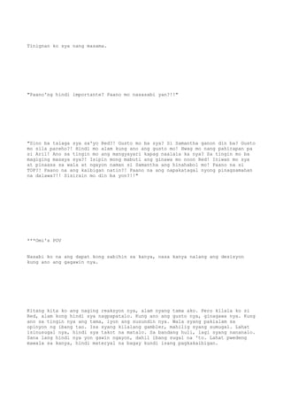 Tinignan ko sya nang masama.
"Paano'ng hindi importante? Paano mo nasasabi yan?!!"
"Sino ba talaga sya sa'yo Red?! Gusto mo ba sya? Si Samantha ganon din ba? Gusto
mo sila pareho?! Hindi mo alam kung ano ang gusto mo! Hwag mo nang pahirapan pa
si Aril! Ano sa tingin mo ang mangyayari kapag naalala ka nya? Sa tingin mo ba
magiging masaya sya?! Isipin mong mabuti ang ginawa mo noon Red! Iniwan mo sya
at pinaasa sa wala at ngayon naman si Samantha ang hinahabol mo! Paano na si
TOP?! Paano na ang kaibigan natin?! Paano na ang napakatagal nyong pinagsamahan
na dalawa?!! Sisirain mo din ba yon?!!"
***Omi's POV
Nasabi ko na ang dapat kong sabihin sa kanya, nasa kanya nalang ang desisyon
kung ano ang gagawin nya.
Kitang kita ko ang naging reaksyon nya, alam nyang tama ako. Pero kilala ko si
Red, alam kong hindi sya nagpapatalo. Kung ano ang gusto nya, ginagawa nya. Kung
ano sa tingin nya ang tama, iyon ang susundin nya. Wala syang pakialam sa
opinyon ng ibang tao. Isa syang kilalang gambler, mahilig syang sumugal. Lahat
isinusugal nya, hindi sya takot na matalo. Sa bandang huli, lagi syang nananalo.
Sana lang hindi nya yon gawin ngayon, dahil ibang sugal na 'to. Lahat pwedeng
mawala sa kanya, hindi materyal na bagay kundi isang pagkakaibigan.
 